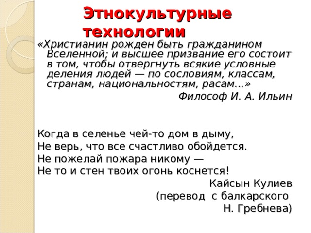 Этнокультурные технологии «Христианин рожден быть гражданином Вселенной; и высшее призвание его состоит в том, чтобы отвергнуть всякие условные деления людей — по сословиям, классам, странам, национальностям, расам...» Философ И. А. Ильин Когда в селенье чей-то дом в дыму, Не верь, что все счастливо обойдется. Не пожелай пожара никому — Не то и стен твоих огонь коснется! Кайсын Кулиев (перевод с балкарского Н. Гребнева) 