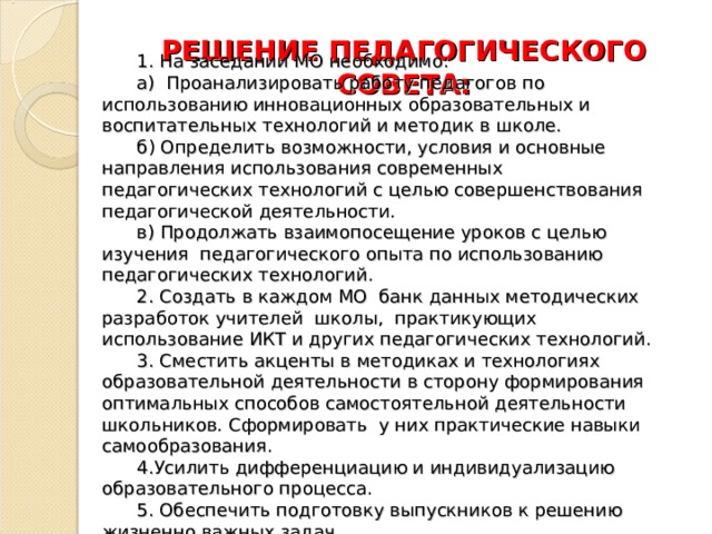 РЕШЕНИЕ ПЕДАГОГИЧЕСКОГО СОВЕТА:  1. На заседании МО необходимо: а) Проанализировать работу педагогов по использованию инновационных образовательных и воспитательных технологий и методик в школе. б) Определить возможности, условия и основные направления использования современных педагогических технологий с целью совершенствования педагогической деятельности. в) Продолжать взаимопосещение уроков с целью изучения педагогического опыта по использованию педагогических технологий. 2. Создать в каждом МО банк данных методических разработок учителей школы, практикующих использование ИКТ и других педагогических технологий. 3. Сместить акценты в методиках и технологиях образовательной деятельности в сторону формирования оптимальных способов самостоятельной деятельности школьников. Сформировать у них практические навыки самообразования. 4.Усилить дифференциацию и индивидуализацию образовательного процесса. 5. Обеспечить подготовку выпускников к решению жизненно важных задач. 