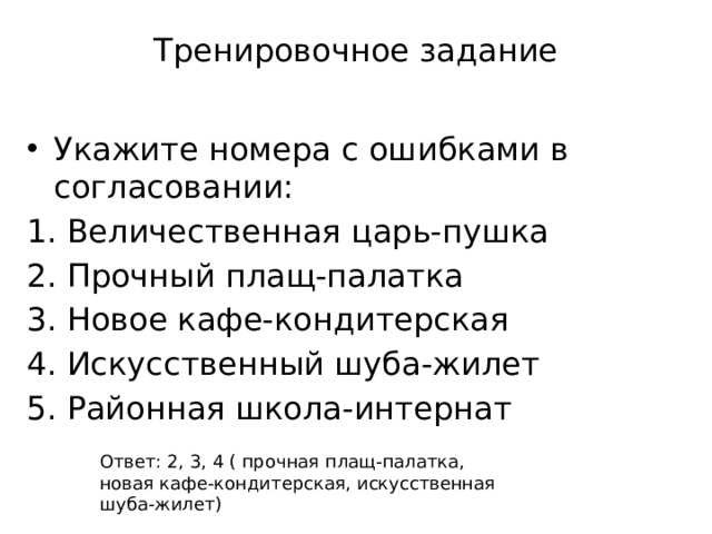 Тренировочное задание Укажите номера с ошибками в согласовании: Величественная царь-пушка Прочный плащ-палатка Новое кафе-кондитерская Искусственный шуба-жилет Районная школа-интернат Ответ: 2, 3, 4 ( прочная плащ-палатка, новая кафе-кондитерская, искусственная шуба-жилет) 