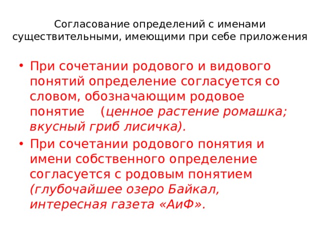 Согласование определений с именами существительными, имеющими при себе приложения При сочетании родового и видового понятий определение согласуется со словом, обозначающим родовое понятие ( ценное растение ромашка; вкусный гриб лисичка). При сочетании родового понятия и имени собственного определение согласуется с родовым понятием (глубочайшее озеро Байкал, интересная газета «АиФ». 