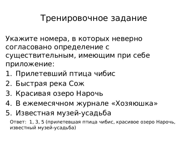 Тренировочное задание Укажите номера, в которых неверно согласовано определение с существительным, имеющим при себе приложение: Прилетевший птица чибис Быстрая река Сож Красивая озеро Нарочь В ежемесячном журнале «Хозяюшка» Известная музей-усадьба Ответ: 1, 3, 5 (прилетевшая птица чибис, красивое озеро Нарочь, известный музей-усадьба) 