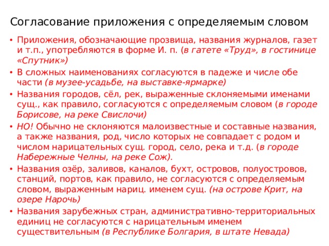 Согласование приложения с определяемым словом Приложения, обозначающие прозвища, названия журналов, газет и т.п., употребляются в форме И. п. ( в гатете «Труд», в гостинице «Спутник») В сложных наименованиях согласуются в падеже и числе обе части (в музее-усадьбе, на выставке-ярмарке) Названия городов, сёл, рек, выраженные склоняемыми именами сущ., как правило, согласуются с определяемым словом ( в городе Борисове, на реке Свислочи) НО! Обычно не склоняются малоизвестные и составные названия, а также названия, род, число которых не совпадает с родом и числом нарицательных сущ. город, село, река и т.д. ( в городе Набережные Челны, на реке Сож). Названия озёр, заливов, каналов, бухт, островов, полуостровов, станций, портов, как правило, не согласуются с определяемым словом, выраженным нариц. именем сущ. (на острове Крит, на озере Нарочь) Названия зарубежных стран, административно-территориальных единиц не согласуются с нарицательным именем существительным (в Республике Болгария, в штате Невада) 