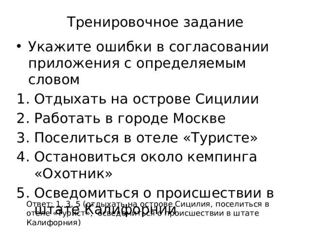 Тренировочное задание Укажите ошибки в согласовании приложения с определяемым словом Отдыхать на острове Сицилии Работать в городе Москве Поселиться в отеле «Туристе» Остановиться около кемпинга «Охотник» Осведомиться о происшествии в штате Калифорнии Ответ: 1, 3, 5 (отдыхать на острове Сицилия, поселиться в отеле «Турист», осведомиться о происшествии в штате Калифорния) 