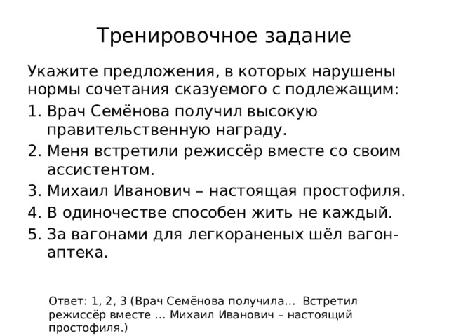 Тренировочное задание Укажите предложения, в которых нарушены нормы сочетания сказуемого с подлежащим: Врач Семёнова получил высокую правительственную награду. Меня встретили режиссёр вместе со своим ассистентом. Михаил Иванович – настоящая простофиля. В одиночестве способен жить не каждый. За вагонами для легкораненых шёл вагон-аптека. Ответ: 1, 2, 3 (Врач Семёнова получила… Встретил режиссёр вместе … Михаил Иванович – настоящий простофиля.) 