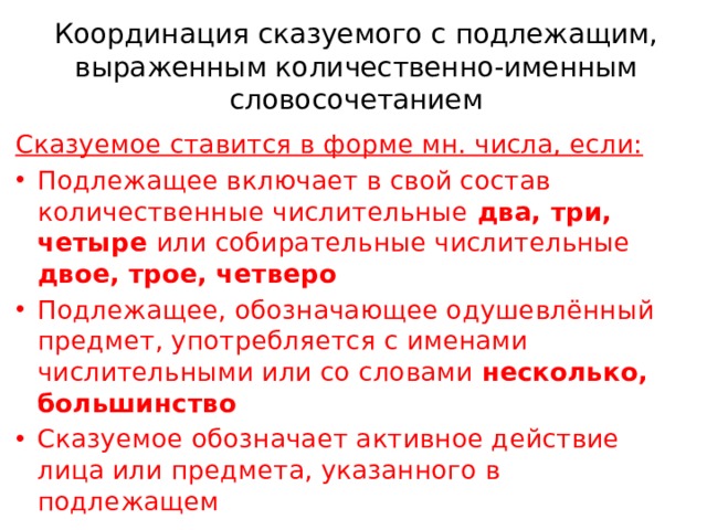 Координация сказуемого с подлежащим, выраженным количественно-именным словосочетанием Сказуемое ставится в форме мн. числа, если: Подлежащее включает в свой состав количественные числительные два, три, четыре или собирательные числительные двое, трое, четверо Подлежащее, обозначающее одушевлённый предмет, употребляется с именами числительными или со словами несколько, большинство Сказуемое обозначает активное действие лица или предмета, указанного в подлежащем 