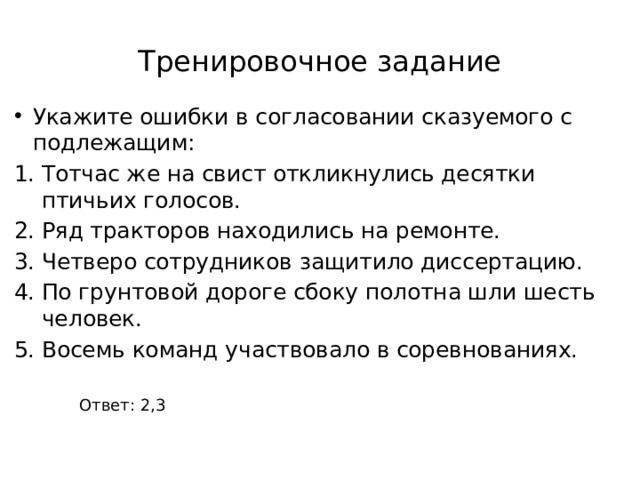 Тренировочное задание Укажите ошибки в согласовании сказуемого с подлежащим: Тотчас же на свист откликнулись десятки птичьих голосов. Ряд тракторов находились на ремонте. Четверо сотрудников защитило диссертацию. По грунтовой дороге сбоку полотна шли шесть человек. Восемь команд участвовало в соревнованиях. Ответ: 2,3 