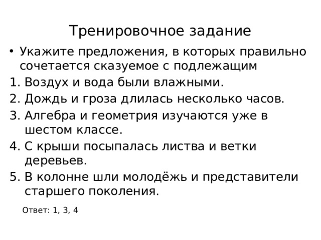 Тренировочное задание Укажите предложения, в которых правильно сочетается сказуемое с подлежащим Воздух и вода были влажными. Дождь и гроза длилась несколько часов. Алгебра и геометрия изучаются уже в шестом классе. С крыши посыпалась листва и ветки деревьев. В колонне шли молодёжь и представители старшего поколения. Ответ: 1, 3, 4 