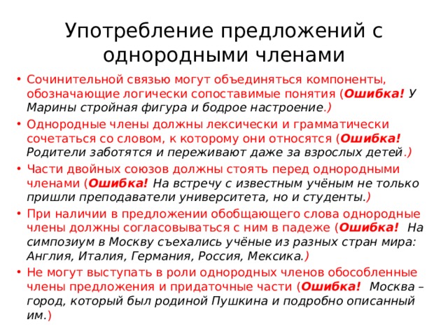 Употребление предложений с однородными членами Сочинительной связью могут объединяться компоненты, обозначающие логически сопоставимые понятия ( Ошибка! У Марины стройная фигура и бодрое настроение .) Однородные члены должны лексически и грамматически сочетаться со словом, к которому они относятся ( Ошибка! Родители заботятся и переживают даже за взрослых детей .) Части двойных союзов должны стоять перед однородными членами ( Ошибка! На встречу с известным учёным не только пришли преподаватели университета, но и студенты. ) При наличии в предложении обобщающего слова однородные члены должны согласовываться с ним в падеже ( Ошибка! На симпозиум в Москву съехались учёные из разных стран мира: Англия, Италия, Германия, Россия, Мексика. ) Не могут выступать в роли однородных членов обособленные члены предложения и придаточные части ( Ошибка! Москва – город, который был родиной Пушкина и подробно описанный им. ) 