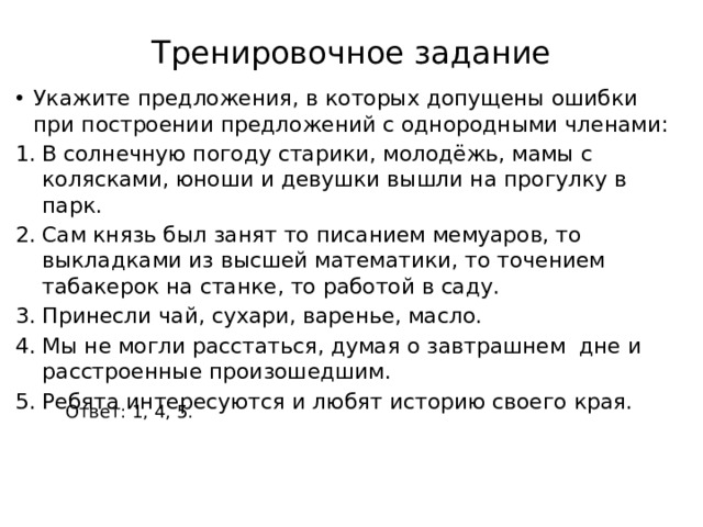 Тренировочное задание Укажите предложения, в которых допущены ошибки при построении предложений с однородными членами: В солнечную погоду старики, молодёжь, мамы с колясками, юноши и девушки вышли на прогулку в парк. Сам князь был занят то писанием мемуаров, то выкладками из высшей математики, то точением табакерок на станке, то работой в саду. Принесли чай, сухари, варенье, масло. Мы не могли расстаться, думая о завтрашнем дне и расстроенные произошедшим. Ребята интересуются и любят историю своего края. Ответ: 1, 4, 5. 