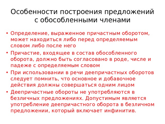 Особенности построения предложений с обособленными членами Определение, выраженное причастным оборотом, может находиться либо перед определяемым словом либо после него Причастие, входящее в состав обособленного оборота, должно быть согласовано в роде, числе и падеже с определяемым словом При использовании в речи деепричастных оборотов следует помнить, что основное и добавочное действия должны совершаться одним лицом Деепричастные обороты не употребляются в безличных предложениях. Допустимым является употребление деепричастного оборота в безличном предложении, который включает инфинитив. 