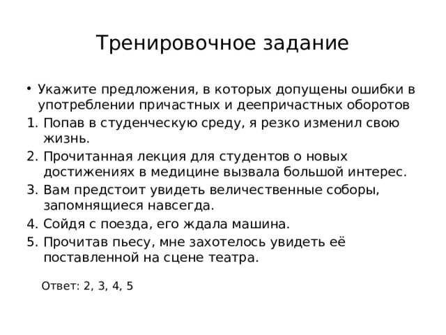 Тренировочное задание Укажите предложения, в которых допущены ошибки в употреблении причастных и деепричастных оборотов Попав в студенческую среду, я резко изменил свою жизнь. Прочитанная лекция для студентов о новых достижениях в медицине вызвала большой интерес. Вам предстоит увидеть величественные соборы, запомнящиеся навсегда. Сойдя с поезда, его ждала машина. Прочитав пьесу, мне захотелось увидеть её поставленной на сцене театра. Ответ: 2, 3, 4, 5 