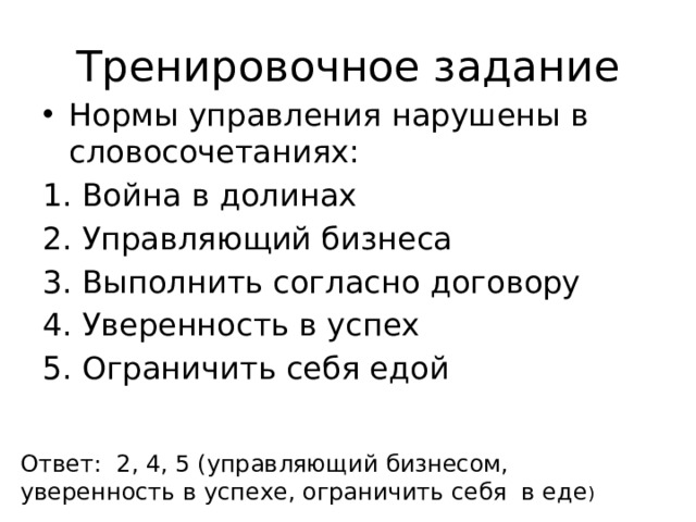 Тренировочное задание Нормы управления нарушены в словосочетаниях: Война в долинах Управляющий бизнеса Выполнить согласно договору Уверенность в успех Ограничить себя едой Ответ: 2, 4, 5 (управляющий бизнесом, уверенность в успехе, ограничить себя в еде ) 