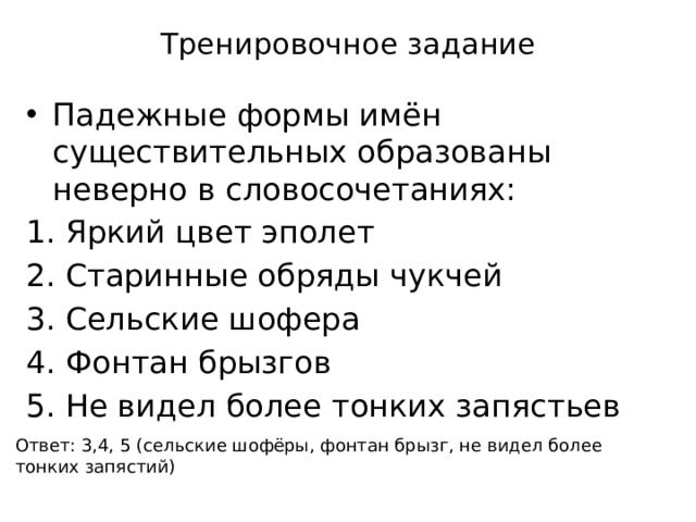 Тренировочное задание Падежные формы имён существительных образованы неверно в словосочетаниях: Яркий цвет эполет Старинные обряды чукчей Сельские шофера Фонтан брызгов Не видел более тонких запястьев Ответ: 3,4, 5 (сельские шофёры, фонтан брызг, не видел более тонких запястий) 