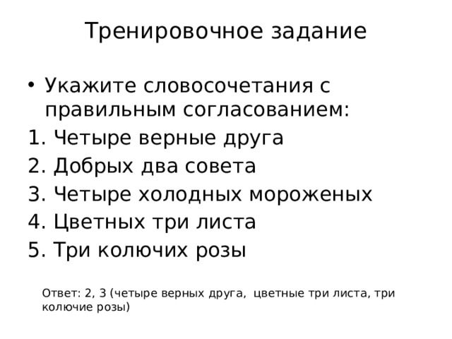 Тренировочное задание Укажите словосочетания с правильным согласованием: Четыре верные друга Добрых два совета Четыре холодных мороженых Цветных три листа Три колючих розы Ответ: 2, 3 (четыре верных друга, цветные три листа, три колючие розы) 