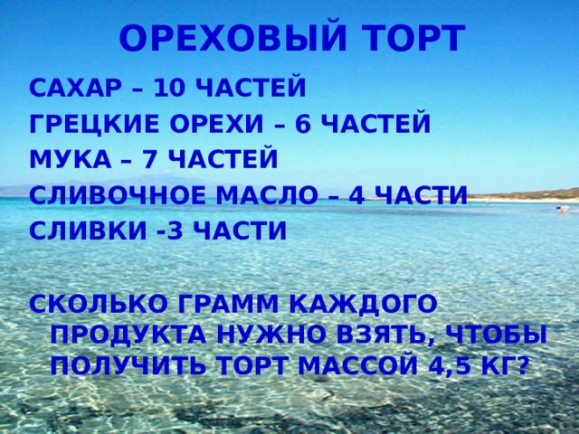 ОРЕХОВЫЙ ТОРТ САХАР – 10 ЧАСТЕЙ ГРЕЦКИЕ ОРЕХИ – 6 ЧАСТЕЙ МУКА – 7 ЧАСТЕЙ СЛИВОЧНОЕ МАСЛО – 4 ЧАСТИ СЛИВКИ -3 ЧАСТИ  СКОЛЬКО ГРАММ КАЖДОГО ПРОДУКТА НУЖНО ВЗЯТЬ, ЧТОБЫ ПОЛУЧИТЬ ТОРТ МАССОЙ 4,5 КГ?  