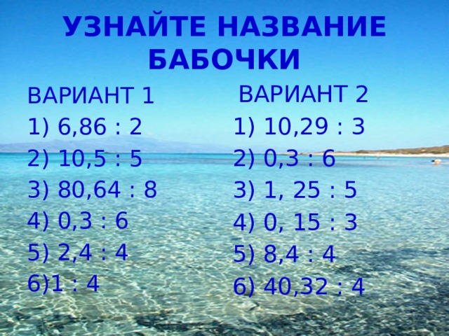 УЗНАЙТЕ НАЗВАНИЕ БАБОЧКИ  ВАРИАНТ 2 1) 10,29 : 3 2) 0,3 : 6 3) 1, 25 : 5 4) 0, 15 : 3 5) 8,4 : 4 6) 40,32 : 4   ВАРИАНТ 1 1) 6,86 : 2 2) 10,5 : 5 3) 80,64 : 8 4) 0,3 : 6 5) 2,4 : 4 6)1 : 4  