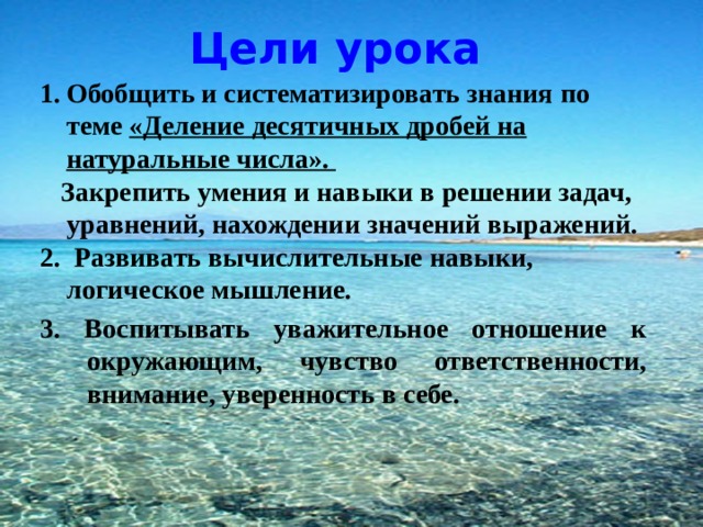 Цели урока Обобщить и систематизировать знания по теме «Деление десятичных дробей на натуральные числа».  Закрепить умения и навыки в решении задач, уравнений, нахождении значений выражений. 2. Развивать вычислительные навыки, логическое мышление. 3. Воспитывать уважительное отношение к окружающим, чувство ответственности, внимание, уверенность в себе. 