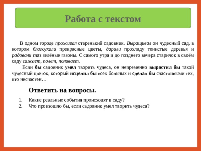 Работа с текстом  В одном городе проживал старенький садовник. Выращивал он чудесный сад, в котором благоухали прекрасные цветы, дарили прохладу тенистые деревья и радовали глаз зелёные газоны. С самого утра и до позднего вечера старичок в своём саду сажает, полет, поливает .  Если бы садовник умел творить чудеса, он непременно вырастил бы такой чудесный цветок, который исцелил бы всех больных и сделал бы счастливыми тех, кто несчастен… Ответить на вопросы. Какие реальные события происходят в саду? Что произошло бы, если садовник умел творить чудеса? 