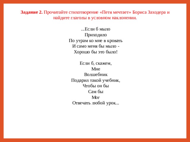 Задание 2. Прочитайте стихотворение «Петя мечтает» Бориса Заходера и найдите глаголы в условном наклонении. ...Если б мыло  Приходило  По утрам ко мне в кровать  И само меня бы мыло -  Хорошо бы это было! Если б, скажем,  Мне  Волшебник  Подарил такой учебник,  Чтобы он бы  Сам бы  Мог  Отвечать любой урок...   