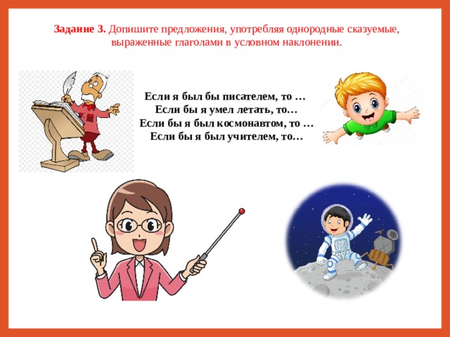 Задание 3. Допишите предложения, употребляя однородные сказуемые, выраженные глаголами в условном наклонении. Если я был бы писателем, то … Если бы я умел летать, то… Если бы я был космонавтом, то … Если бы я был учителем, то…    