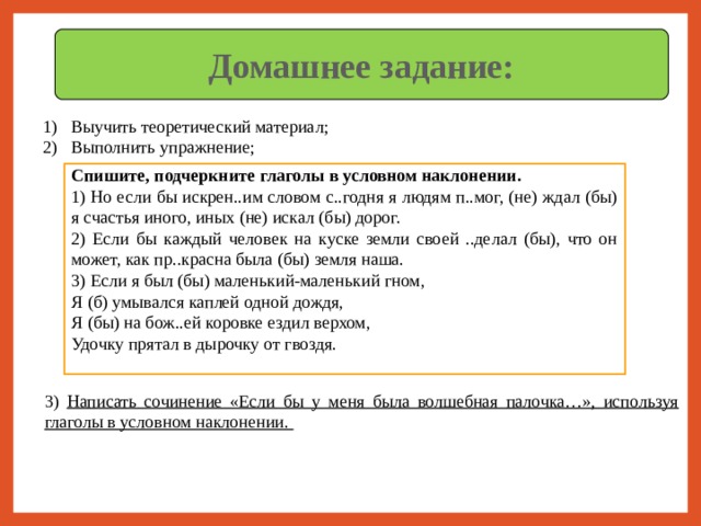 Домашнее задание: Выучить теоретический материал; 2) Выполнить упражнение; Спишите, подчеркните глаголы в условном наклонении. 1) Но если бы искрен..им словом с..годня я людям п..мог, (не) ждал (бы) я счастья иного, иных (не) искал (бы) дорог. 2) Если бы каждый человек на куске земли своей ..делал (бы), что он может, как пр..красна была (бы) земля наша. 3) Если я был (бы) маленький-маленький гном, Я (б) умывался каплей одной дождя, Я (бы) на бож..ей коровке ездил верхом, Удочку прятал в дырочку от гвоздя. 3) Написать сочинение «Если бы у меня была волшебная палочка…», используя глаголы в условном наклонении. 