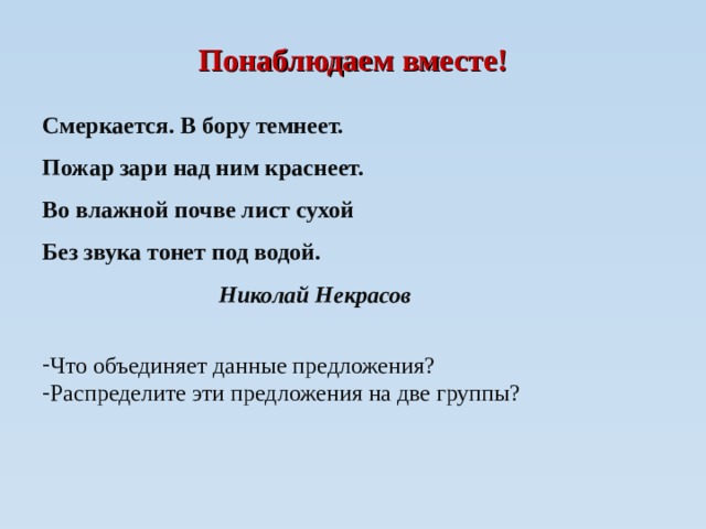 Понаблюдаем вместе! Смеркается. В бору темнеет. Пожар зари над ним краснеет. Во влажной почве лист сухой Без звука тонет под водой.  Николай Некрасов  Что объединяет данные предложения? Распределите эти предложения на две группы?  