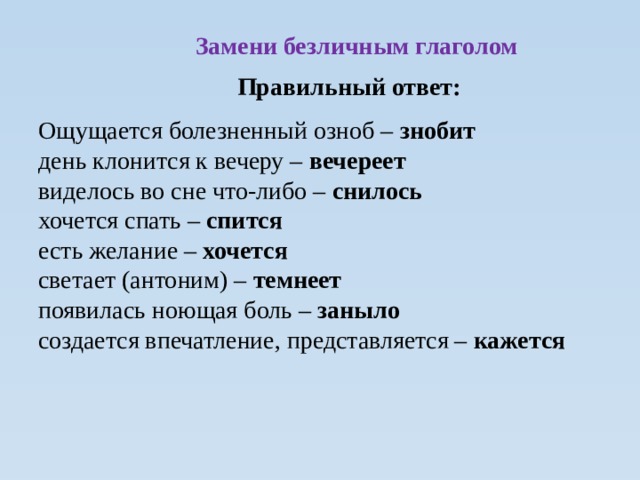  Замени безличным глаголом Правильный ответ: Ощущается болезненный озноб – знобит день клонится к вечеру – вечереет виделось во сне что-либо – снилось хочется спать – спится есть желание – хочется светает (антоним) – темнеет появилась ноющая боль – заныло создается впечатление, представляется – кажется  