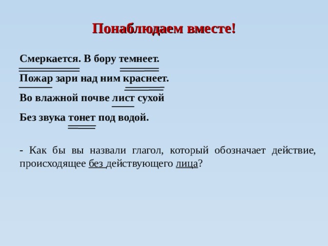 Понаблюдаем вместе! Смеркается. В бору темнеет. Пожар зари над ним краснеет. Во влажной почве лист сухой Без звука тонет под водой.  -  Как бы вы назвали глагол, который обозначает действие, происходящее без действующего лица ?  