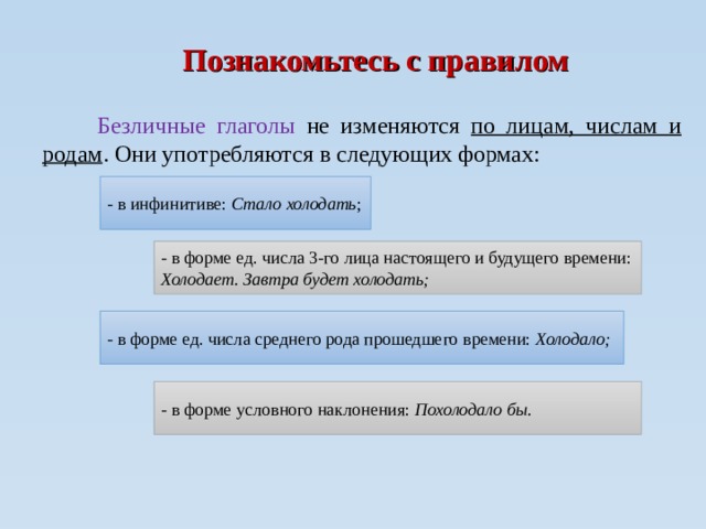 Познакомьтесь с правилом  Безличные глаголы не изменяются по лицам, числам и родам . Они употребляются в следующих формах: - в инфинитиве: Стало холодать ; - в форме ед. числа 3-го лица настоящего и будущего времени: Холодает. Завтра будет холодать; - в форме ед. числа среднего рода прошедшего времени: Холодало; - в форме условного наклонения: Похолодало бы. 