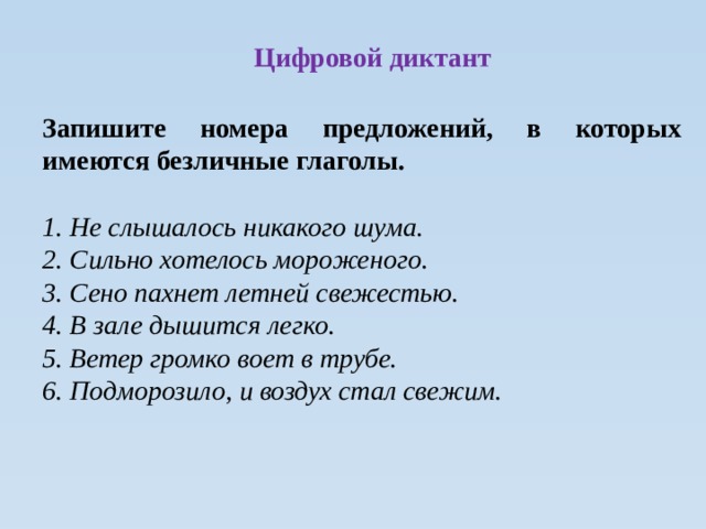 Цифровой диктант Запишите номера предложений, в которых имеются безличные глаголы.  1. Не слышалось никакого шума. 2. Сильно хотелось мороженого. 3. Сено пахнет летней свежестью. 4. В зале дышится легко. 5. Ветер громко воет в трубе. 6. Подморозило, и воздух стал свежим.  