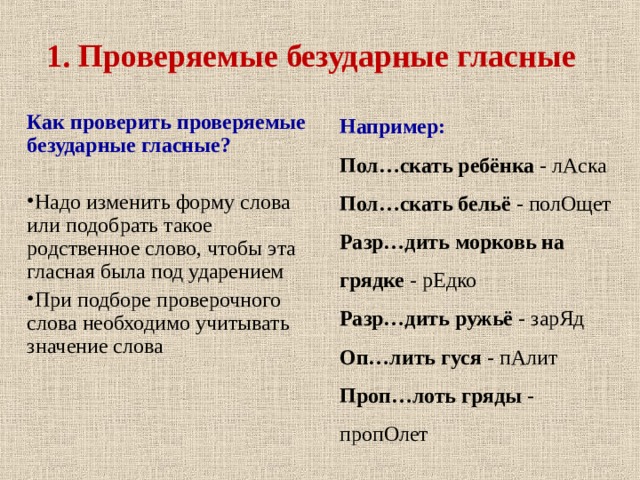 1. Проверяемые безударные гласные Как проверить проверяемые безударные гласные?  Надо изменить форму слова или подобрать такое родственное слово, чтобы эта гласная была под ударением При подборе проверочного слова необходимо учитывать значение слова  Например: Пол…скать ребёнка - лАска Пол…скать бельё - полОщет Разр…дить морковь на грядке - рЕдко Разр…дить ружьё - зарЯд Оп…лить гуся - пАлит Проп…лоть гряды - пропОлет 