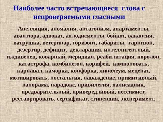  Наиболее часто встречающиеся слова с непроверяемыми гласными   Апелляция, аномалия, антагонизм, апартаменты, авантюра, адвокат, аплодисменты, бойкот, вакансия, ватрушка, ветеринар, горизонт, габариты, гарнизон, дезертир, дефицит, декларация, интеллигентный, иждивенец, коварный, меридиан, реабилитация, поролон, катастрофа, комбинезон, корифей, компоновать, карнавал, каморка, конфорка, линолеум, меценат, мотивировать, ностальгия, наваждение, примитивный, панорама, парадокс, привилегия, палисадник, предварительный, привередливый, пессимист, реставрировать, сертификат, стипендия, эксперимент.  