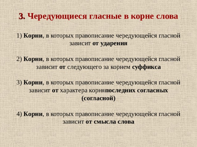        3. Чередующиеся гласные в корне слова   1) Корни , в которых правописание чередующейся гласной зависит от ударения   2) Корни , в которых правописание чередующейся гласной зависит от следующего за корнем суффикса   3) Корни , в которых правописание чередующейся гласной зависит от характера корня последних согласных (согласной)   4) Корни , в которых правописание чередующейся гласной зависит от смысла слова   