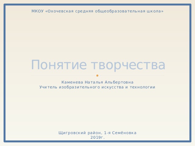 МКОУ «Охочевская средняя общеобразовательная школа» Понятие творчества Каменева Наталья Альбертовна Учитель изобразительного искусства и технологии Щигровский район, 1-я Семёновка 2019г. 