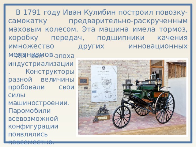 В 1791 году Иван Кулибин построил повозку-самокатку предварительно-раскрученным маховым колесом. Эта машина имела тормоз, коробку передач, подшипники качения имножество других инновационных механизмов. XIX век – эпоха индустриализации. Конструкторы разной величины пробовали свои силы машиностроении. Паромобили всевозможной конфигурации появлялись повсеместно. 