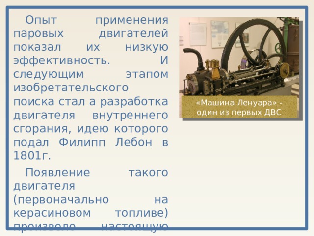 Опыт применения паровых двигателей показал их низкую эффективность. И следующим этапом изобретательского поиска стал а разработка двигателя внутреннего сгорания, идею которого подал Филипп Лебон в 1801г. Появление такого двигателя (первоначально на керасиновом топливе) произвело настоящую научно-техническую революцию. «Машина Ленуара» - один из первых ДВС 