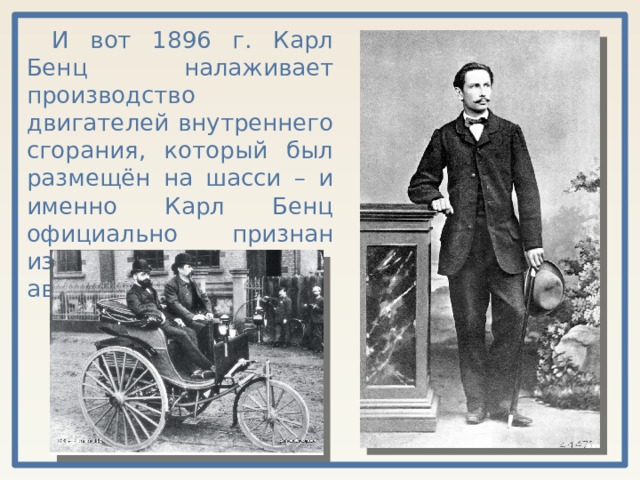 И вот 1896 г. Карл Бенц налаживает производство двигателей внутреннего сгорания, который был размещён на шасси – и именно Карл Бенц официально признан изобретателем автомобилей. 