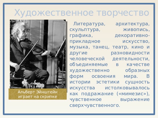 Художественное творчество Литература, архитектура, скульптура, живопись, графика, декоративно-прикладное искусство, музыка, танец, театр, кино и другие разновидности человеческой деятельности, объединяемые в качестве художественно образных форм освоения мира. В истории эстетики сущность искусства истолковывалось как подражание («мимезис»), чувственное выражение сверхчувственного. Альберт Эйнштейн играет на скрипке 