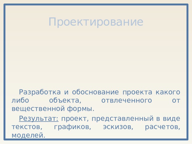 Проектирование Разработка и обоснование проекта какого либо объекта, отвлеченного от вещественной формы. Результат: проект, представленный в виде текстов, графиков, эскизов, расчетов, моделей. 