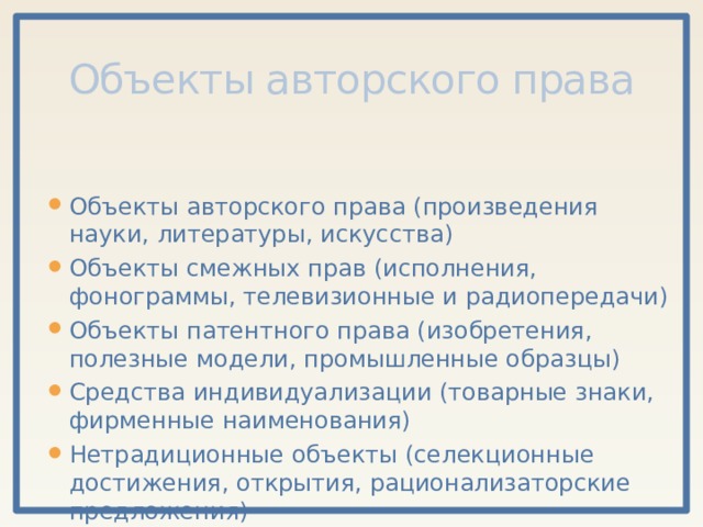 Объекты авторского права Объекты авторского права (произведения науки, литературы, искусства) Объекты смежных прав (исполнения, фонограммы, телевизионные и радиопередачи) Объекты патентного права (изобретения, полезные модели, промышленные образцы) Средства индивидуализации (товарные знаки, фирменные наименования) Нетрадиционные объекты (селекционные достижения, открытия, рационализаторские предложения) 