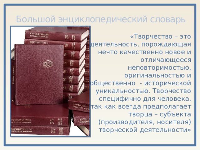 Большой энциклопедический словарь «Творчество – это деятельность, порождающая нечто качественно новое и отличающееся неповторимостью, оригинальностью и общественно - исторической уникальностью. Творчество специфично для человека, так как всегда предполагает творца – субъекта (производителя, носителя) творческой деятельности» 