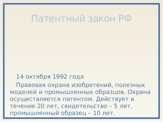 Патентный закон РФ 14 октября 1992 года Правовая охрана изобретений, полезных моделей и промышленных образцов. Охрана осуществляется патентом. Действует в течение 20 лет, свидетельство – 5 лет, промышленный образец – 10 лет. 