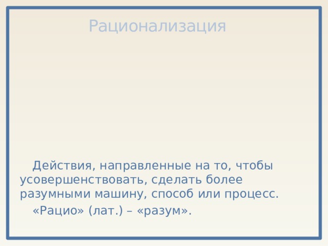 Рационализация Действия, направленные на то, чтобы усовершенствовать, сделать более разумными машину, способ или процесс. «Рацио» (лат.) – «разум». 