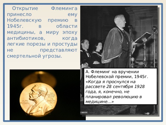 Открытие Флеминга принесло ему Нобелевскую премию в 1945г. в области медицины, а миру эпоху антибиотиков, когда легкие порезы и простуды не представляют смертельной угрозы. А. Флеминг на вручении Нобелевской премии, 1945г. « Когда я проснулся на рассвете 28 сентября 1928 года, я, конечно, не планировал революцию в медицине...» 