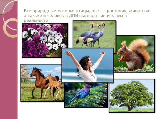 Все природные мотивы: птицы, цветы, растения, животные а так же и человек в ДПИ выглядят иначе, чем в реальности. 
