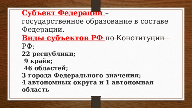 Субъект Федерации – государственное образование в составе Федерации.  Виды субъектов РФ по Конституции РФ:  22 республики;  9 краёв;  46 областей;  3 города Федерального значения;  4 автономных округа и 1 автономная область   