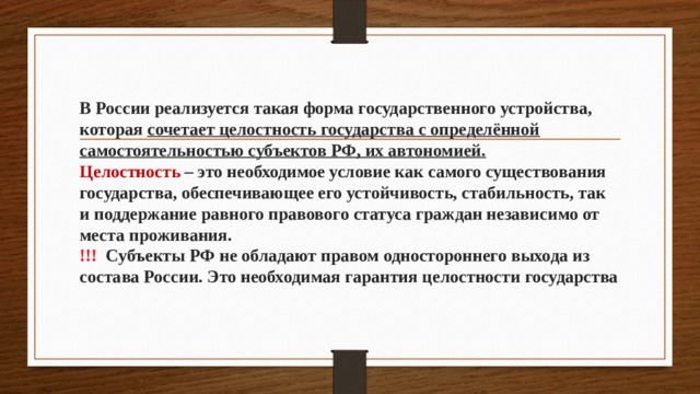 В России реализуется такая форма государственного устройства, которая сочетает целостность государства с определённой самостоятельностью субъектов РФ, их автономией.  Целостность – это необходимое условие как самого существования государства, обеспечивающее его устойчивость, стабильность, так и поддержание равного правового статуса граждан независимо от места проживания.  !!! Субъекты РФ не обладают правом одностороннего выхода из состава России. Это необходимая гарантия целостности государства 