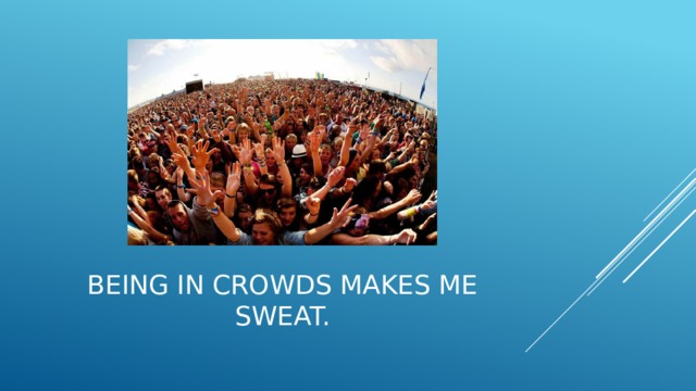 Being in crowds makes me sweat. 