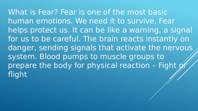 What is Fear? Fear is one of the most basic human emotions. We need it to survive. Fear helps protect us. It can be like a warning, a signal for us to be careful. The brain reacts instantly on danger, sending signals that activate the nervous system. Blood pumps to muscle groups to prepare the body for physical reaction – Fight or flight 