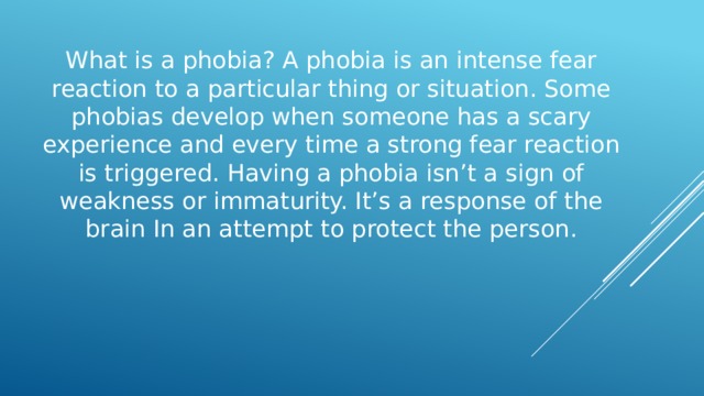 What is a phobia? A phobia is an intense fear reaction to a particular thing or situation. Some phobias develop when someone has a scary experience and every time a strong fear reaction is triggered. Having a phobia isn’t a sign of weakness or immaturity. It’s a response of the brain In an attempt to protect the person. 